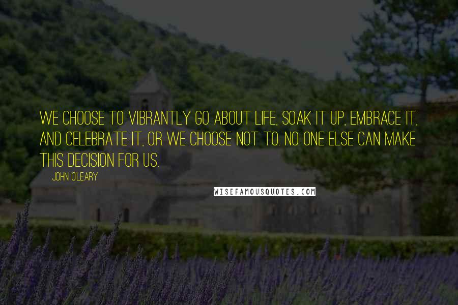 John O'Leary Quotes: We choose to vibrantly go about life, soak it up, embrace it, and celebrate it, or we choose not to. No one else can make this decision for us.