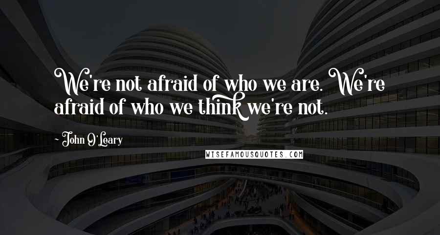 John O'Leary Quotes: We're not afraid of who we are. We're afraid of who we think we're not.