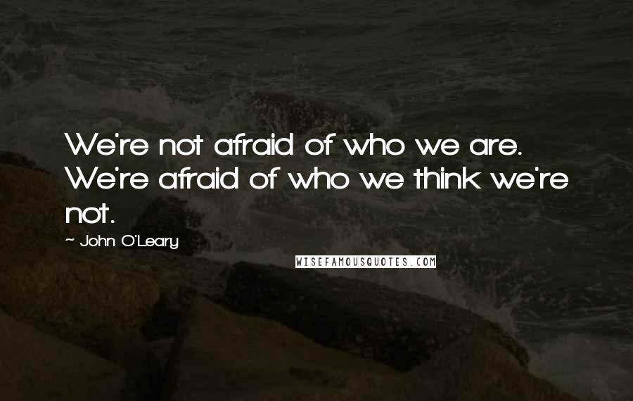 John O'Leary Quotes: We're not afraid of who we are. We're afraid of who we think we're not.