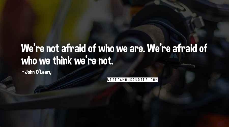 John O'Leary Quotes: We're not afraid of who we are. We're afraid of who we think we're not.