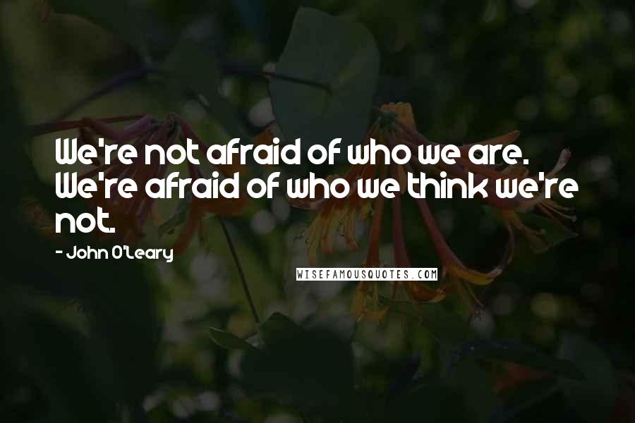 John O'Leary Quotes: We're not afraid of who we are. We're afraid of who we think we're not.