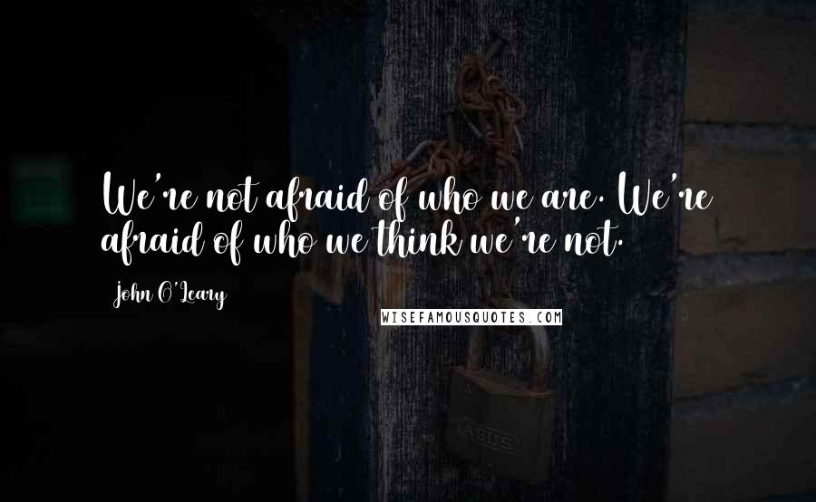 John O'Leary Quotes: We're not afraid of who we are. We're afraid of who we think we're not.