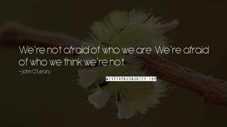 John O'Leary Quotes: We're not afraid of who we are. We're afraid of who we think we're not.