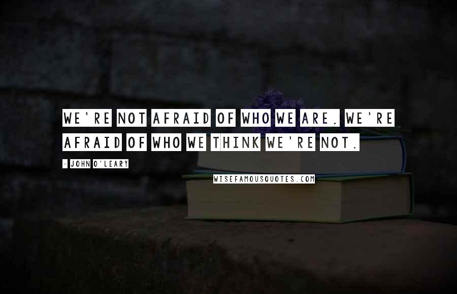 John O'Leary Quotes: We're not afraid of who we are. We're afraid of who we think we're not.