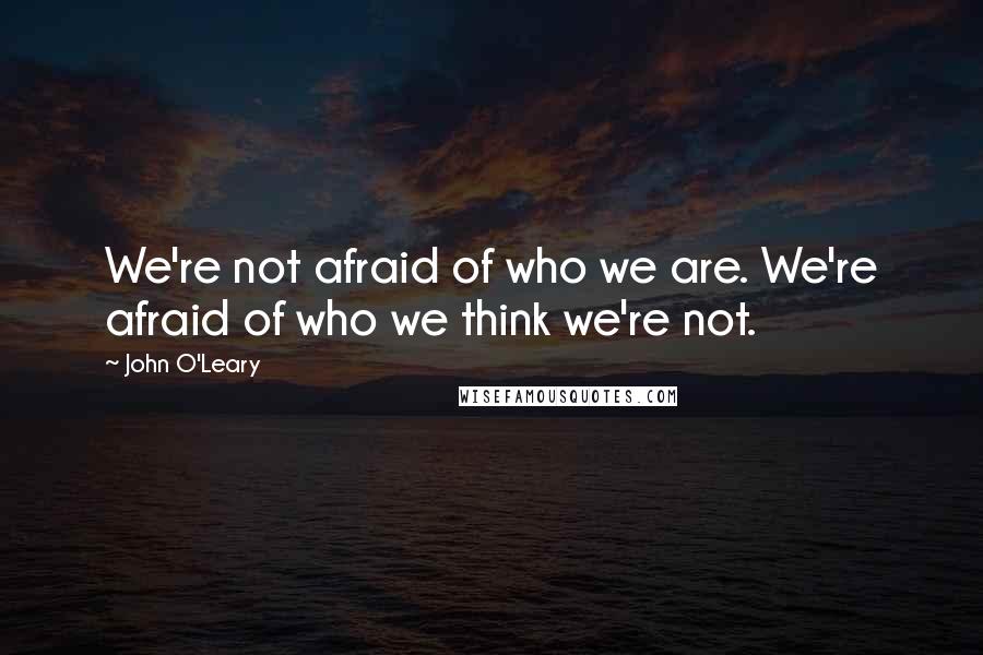 John O'Leary Quotes: We're not afraid of who we are. We're afraid of who we think we're not.