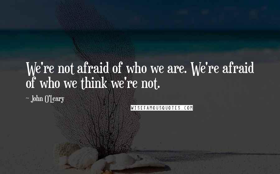 John O'Leary Quotes: We're not afraid of who we are. We're afraid of who we think we're not.
