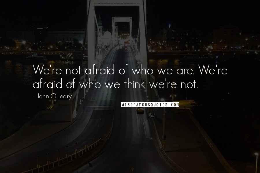 John O'Leary Quotes: We're not afraid of who we are. We're afraid of who we think we're not.