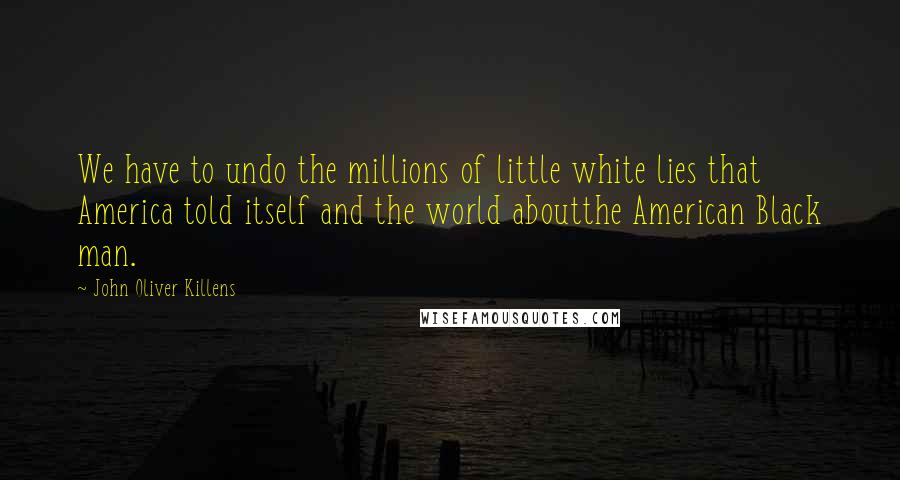 John Oliver Killens Quotes: We have to undo the millions of little white lies that America told itself and the world aboutthe American Black man.