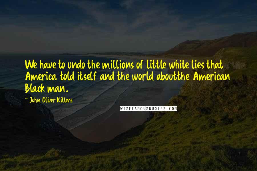 John Oliver Killens Quotes: We have to undo the millions of little white lies that America told itself and the world aboutthe American Black man.
