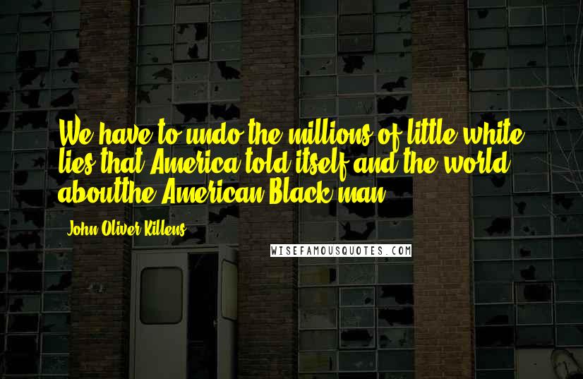 John Oliver Killens Quotes: We have to undo the millions of little white lies that America told itself and the world aboutthe American Black man.