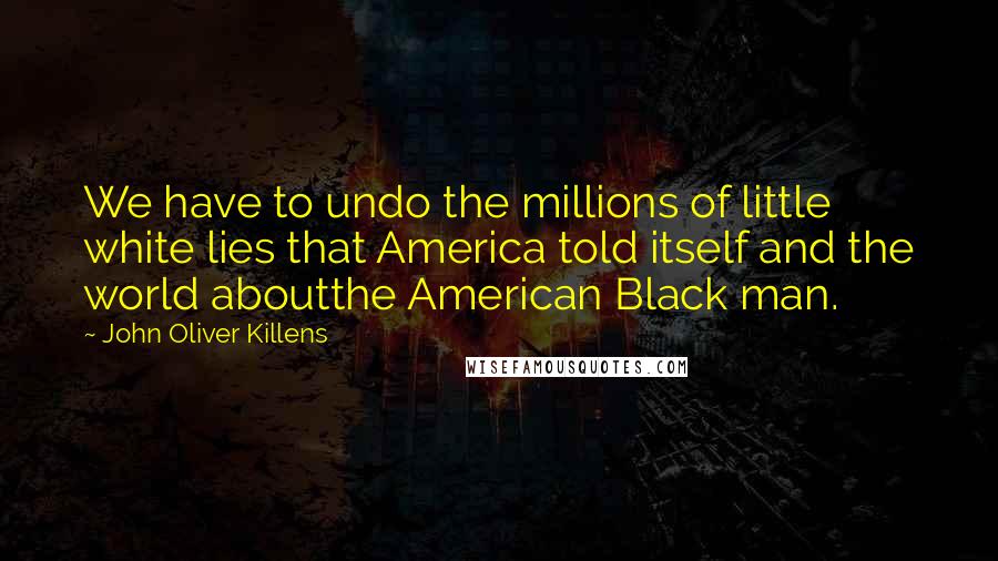 John Oliver Killens Quotes: We have to undo the millions of little white lies that America told itself and the world aboutthe American Black man.