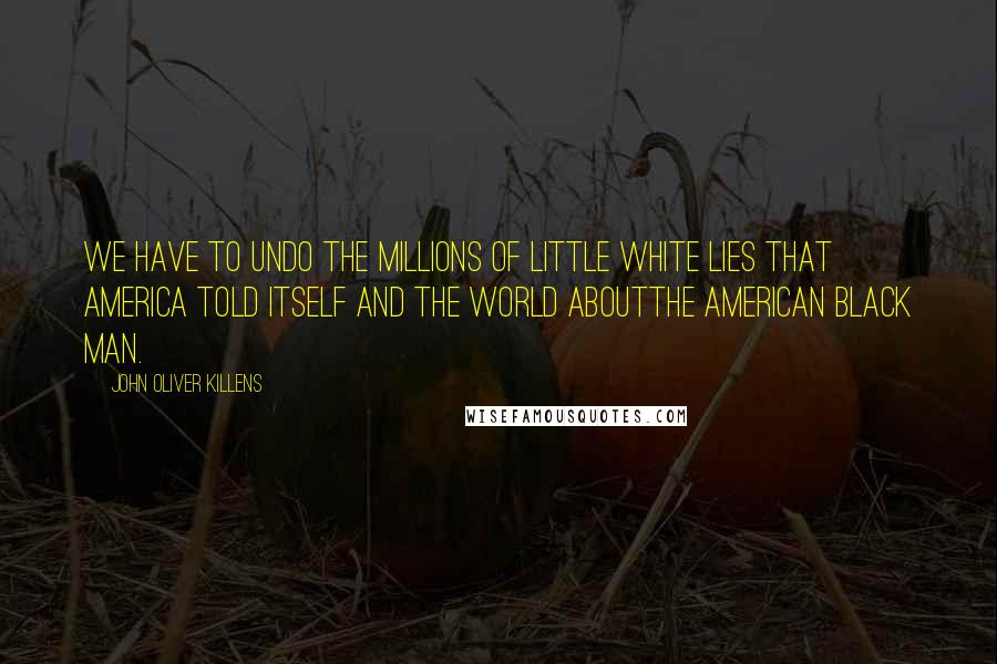 John Oliver Killens Quotes: We have to undo the millions of little white lies that America told itself and the world aboutthe American Black man.