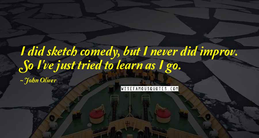 John Oliver Quotes: I did sketch comedy, but I never did improv. So I've just tried to learn as I go.