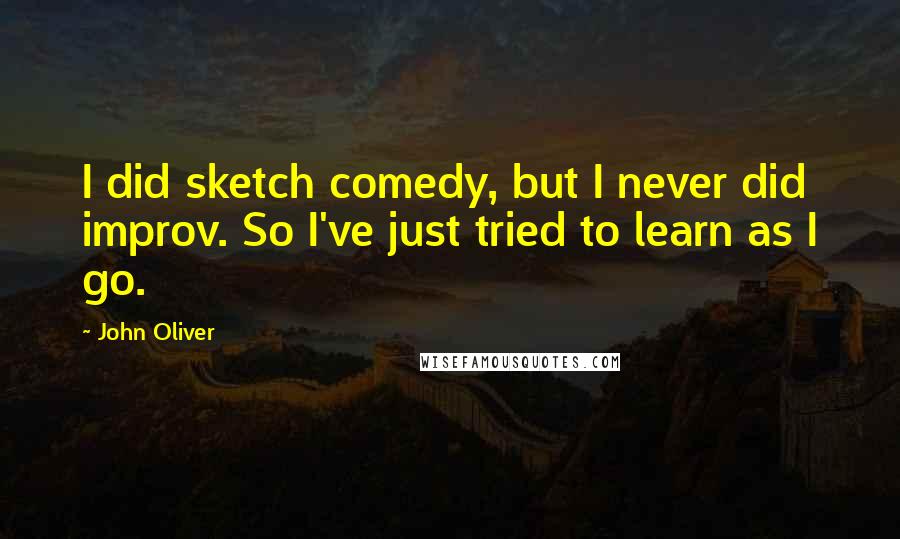 John Oliver Quotes: I did sketch comedy, but I never did improv. So I've just tried to learn as I go.
