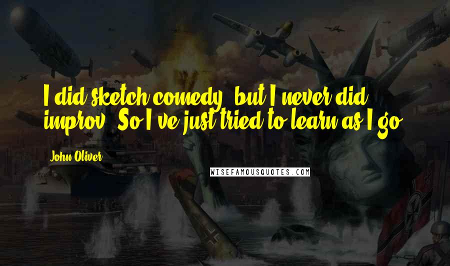 John Oliver Quotes: I did sketch comedy, but I never did improv. So I've just tried to learn as I go.