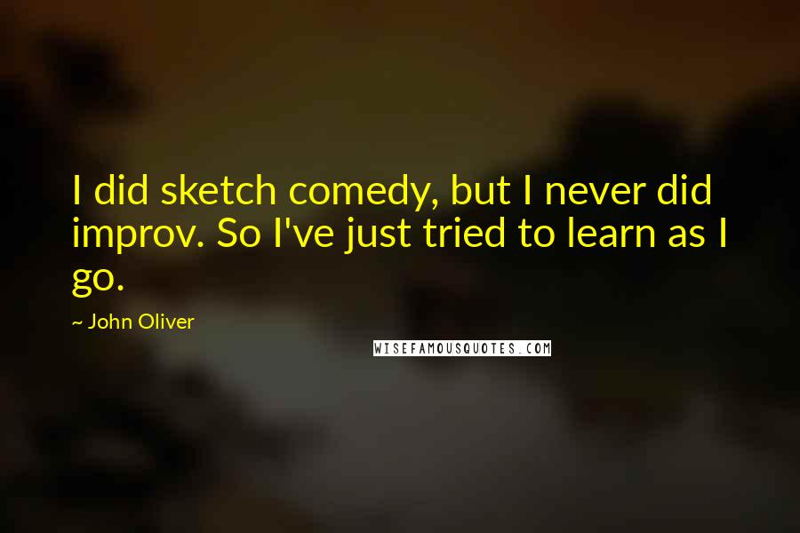 John Oliver Quotes: I did sketch comedy, but I never did improv. So I've just tried to learn as I go.