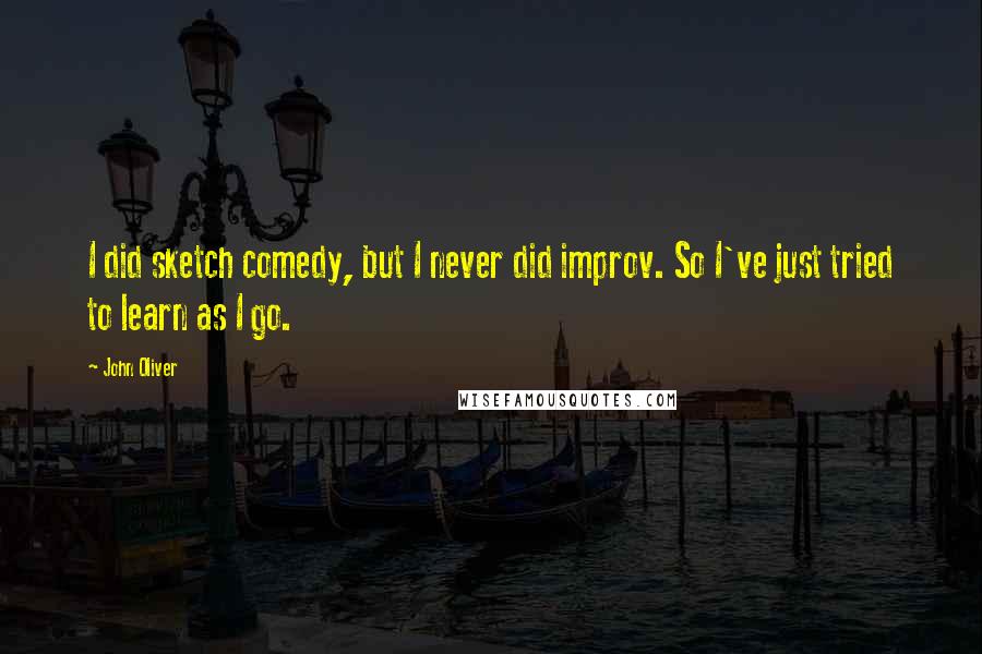 John Oliver Quotes: I did sketch comedy, but I never did improv. So I've just tried to learn as I go.