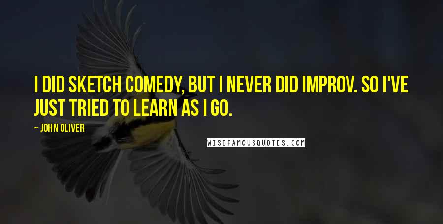 John Oliver Quotes: I did sketch comedy, but I never did improv. So I've just tried to learn as I go.