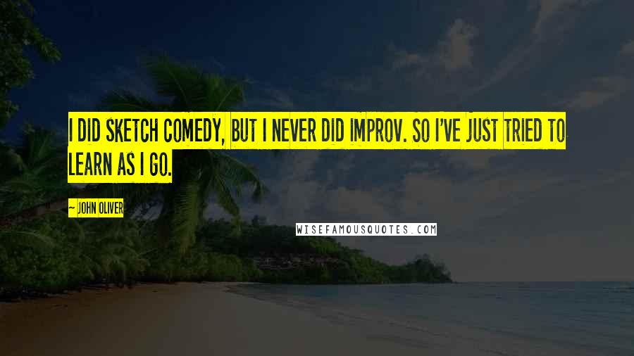 John Oliver Quotes: I did sketch comedy, but I never did improv. So I've just tried to learn as I go.