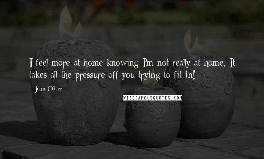 John Oliver Quotes: I feel more at home knowing I'm not really at home. It takes all the pressure off you trying to fit in!