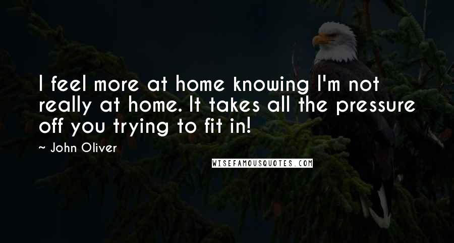 John Oliver Quotes: I feel more at home knowing I'm not really at home. It takes all the pressure off you trying to fit in!