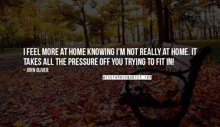 John Oliver Quotes: I feel more at home knowing I'm not really at home. It takes all the pressure off you trying to fit in!