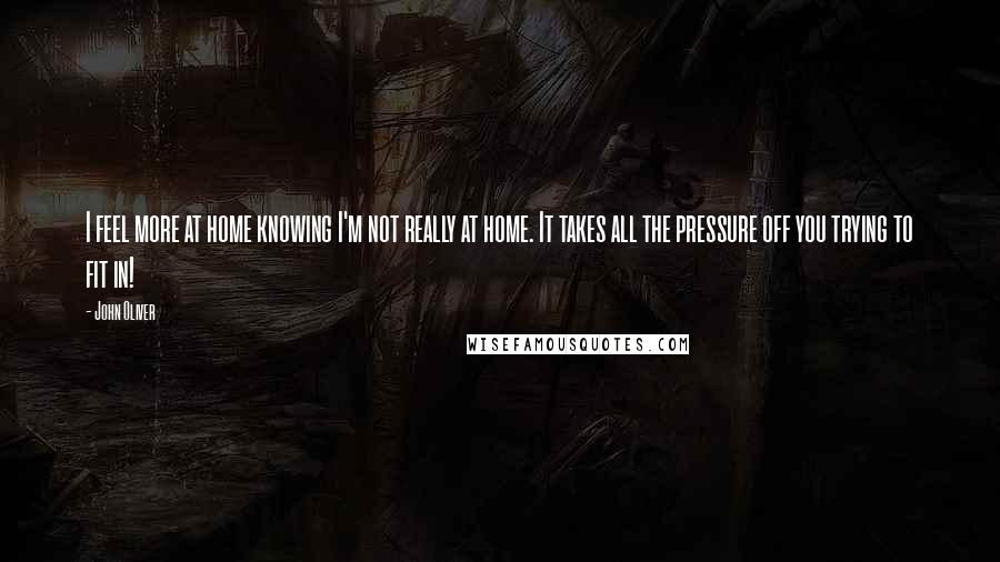 John Oliver Quotes: I feel more at home knowing I'm not really at home. It takes all the pressure off you trying to fit in!