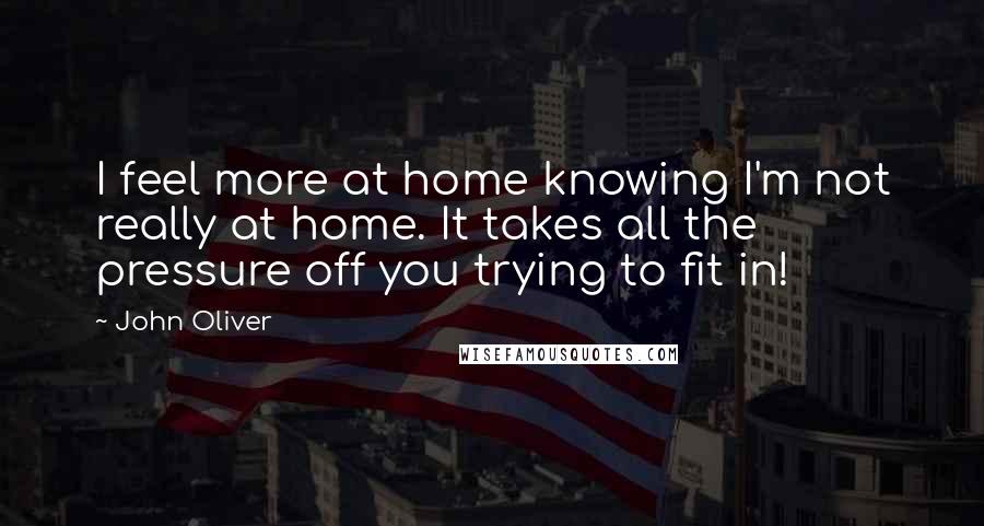 John Oliver Quotes: I feel more at home knowing I'm not really at home. It takes all the pressure off you trying to fit in!