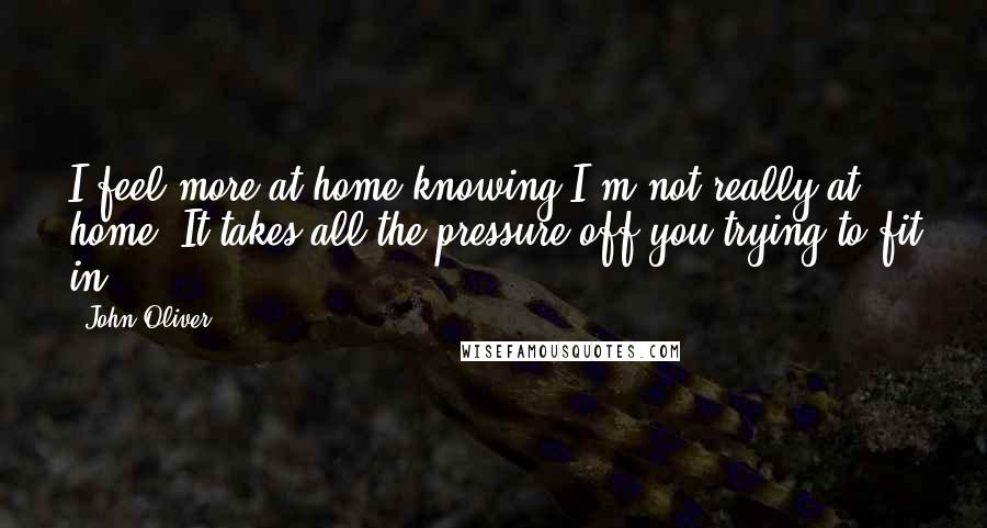 John Oliver Quotes: I feel more at home knowing I'm not really at home. It takes all the pressure off you trying to fit in!