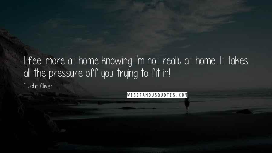 John Oliver Quotes: I feel more at home knowing I'm not really at home. It takes all the pressure off you trying to fit in!