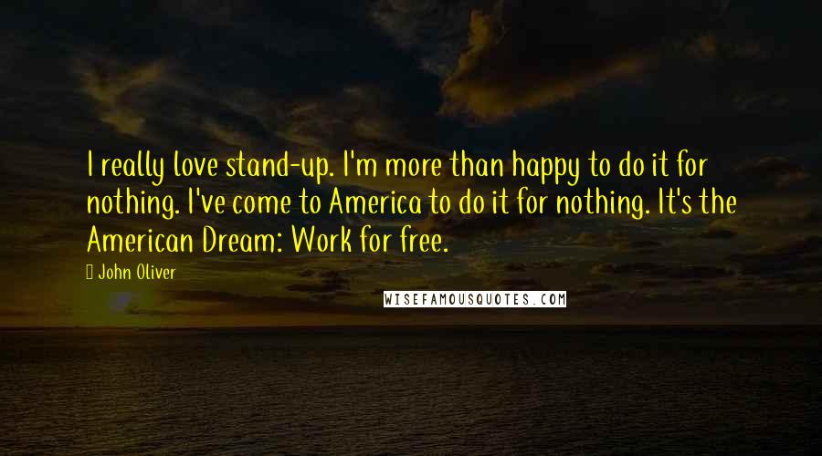 John Oliver Quotes: I really love stand-up. I'm more than happy to do it for nothing. I've come to America to do it for nothing. It's the American Dream: Work for free.