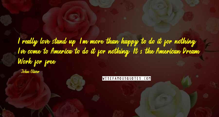 John Oliver Quotes: I really love stand-up. I'm more than happy to do it for nothing. I've come to America to do it for nothing. It's the American Dream: Work for free.