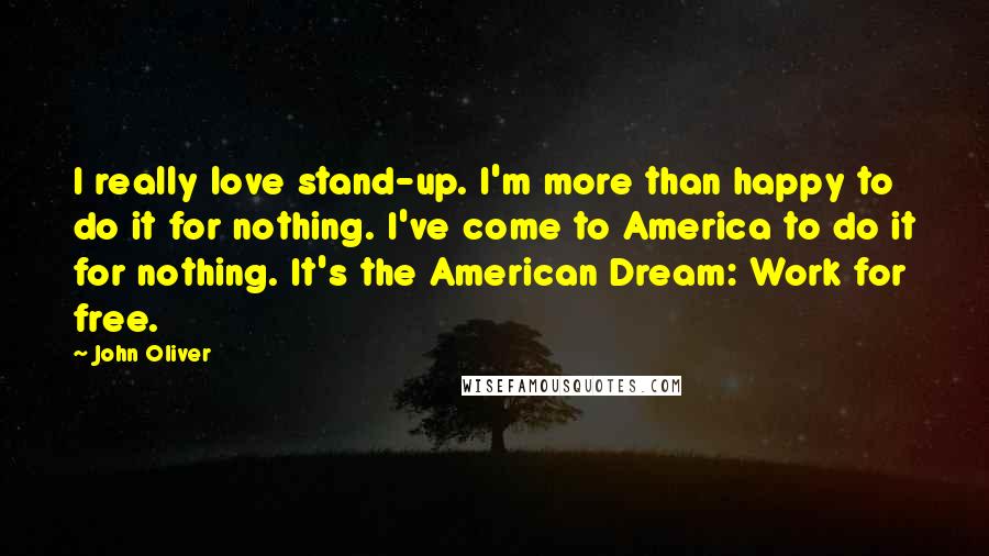 John Oliver Quotes: I really love stand-up. I'm more than happy to do it for nothing. I've come to America to do it for nothing. It's the American Dream: Work for free.