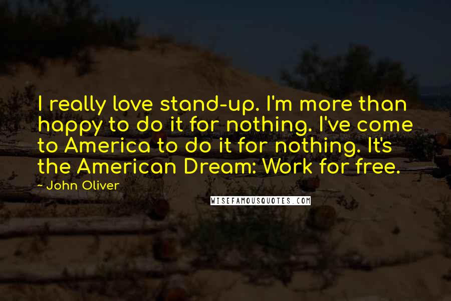 John Oliver Quotes: I really love stand-up. I'm more than happy to do it for nothing. I've come to America to do it for nothing. It's the American Dream: Work for free.