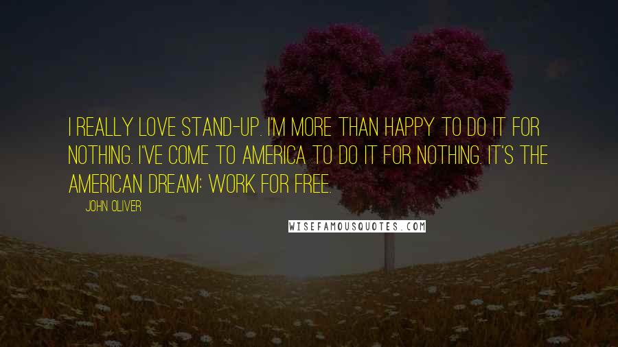 John Oliver Quotes: I really love stand-up. I'm more than happy to do it for nothing. I've come to America to do it for nothing. It's the American Dream: Work for free.