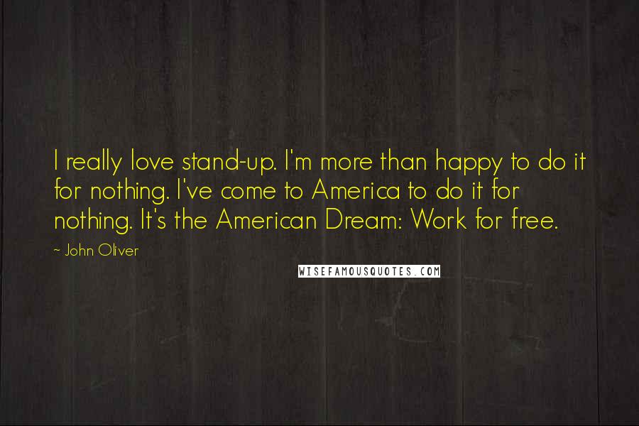 John Oliver Quotes: I really love stand-up. I'm more than happy to do it for nothing. I've come to America to do it for nothing. It's the American Dream: Work for free.