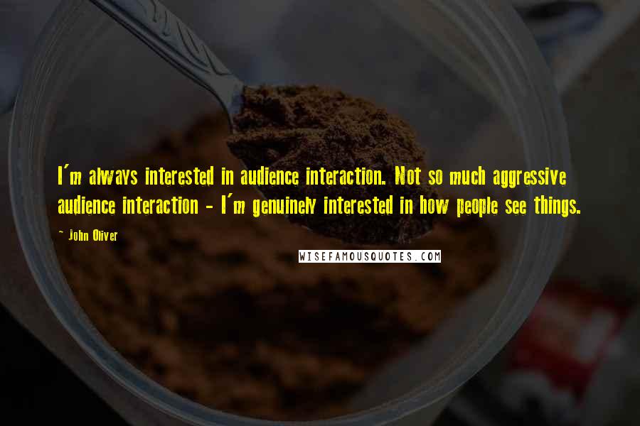 John Oliver Quotes: I'm always interested in audience interaction. Not so much aggressive audience interaction - I'm genuinely interested in how people see things.