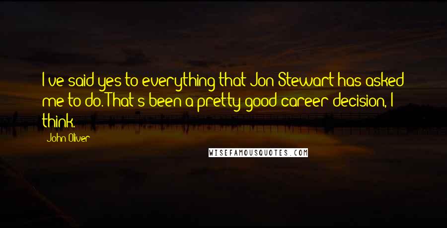 John Oliver Quotes: I've said yes to everything that Jon Stewart has asked me to do. That's been a pretty good career decision, I think.