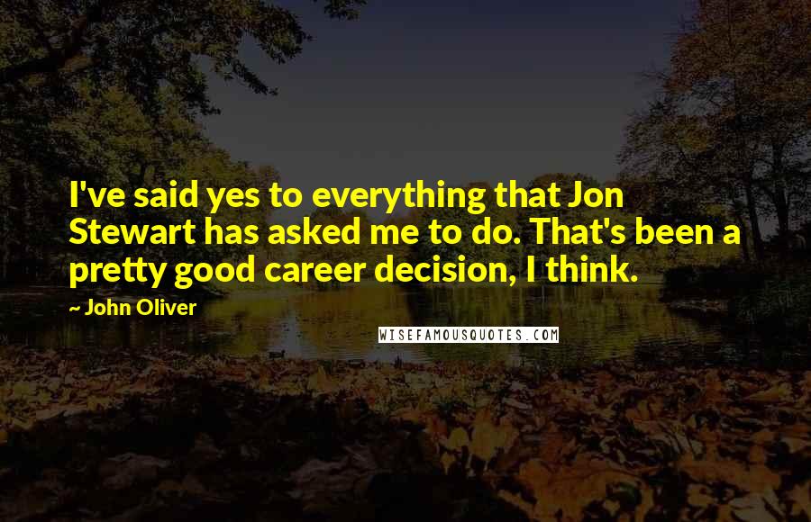 John Oliver Quotes: I've said yes to everything that Jon Stewart has asked me to do. That's been a pretty good career decision, I think.