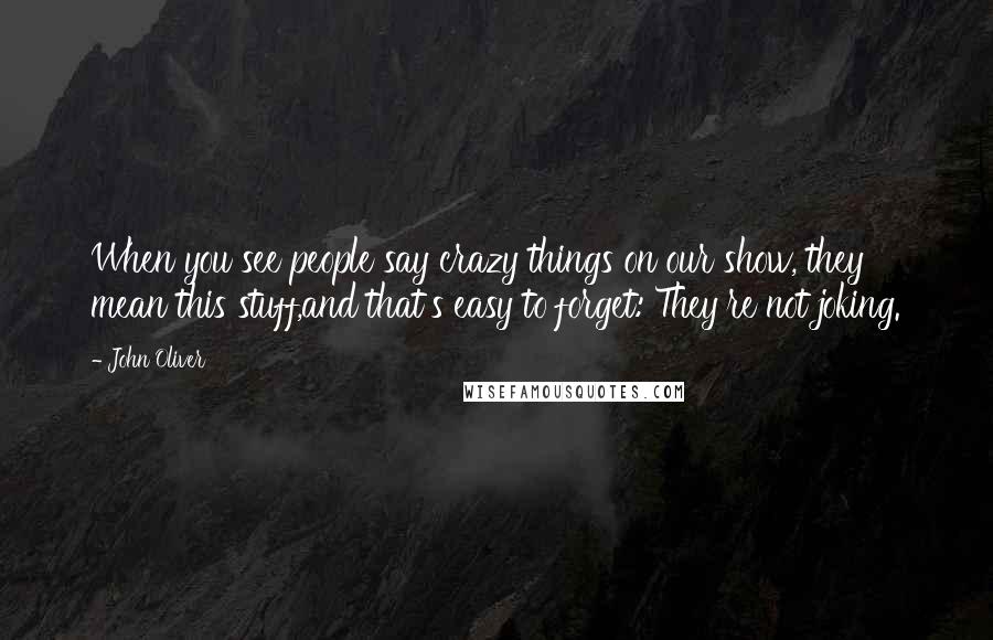 John Oliver Quotes: When you see people say crazy things on our show, they mean this stuff,and that's easy to forget: They're not joking.