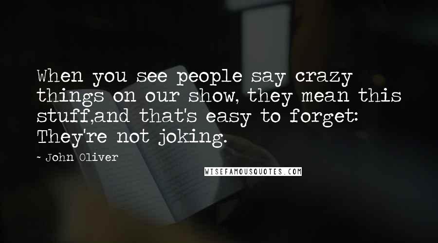 John Oliver Quotes: When you see people say crazy things on our show, they mean this stuff,and that's easy to forget: They're not joking.