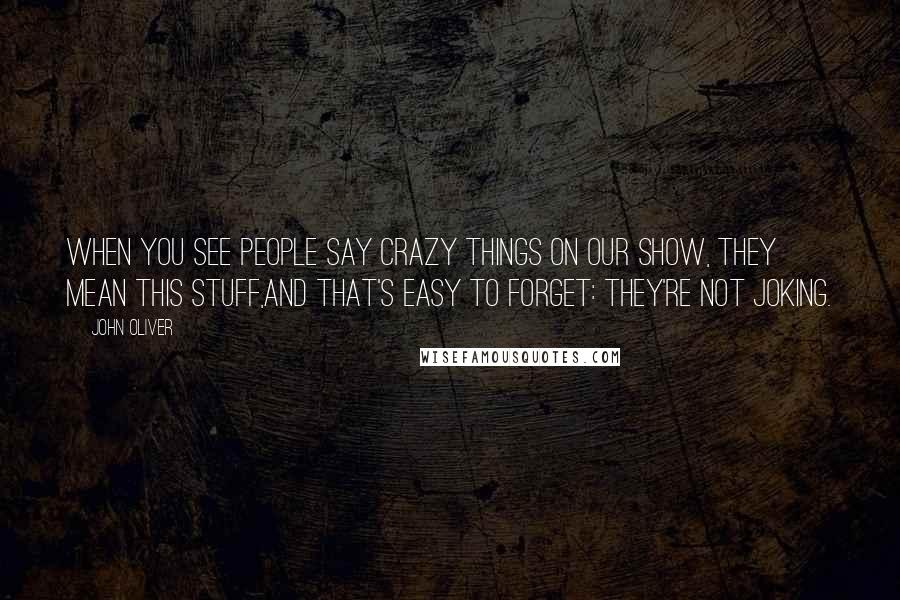 John Oliver Quotes: When you see people say crazy things on our show, they mean this stuff,and that's easy to forget: They're not joking.