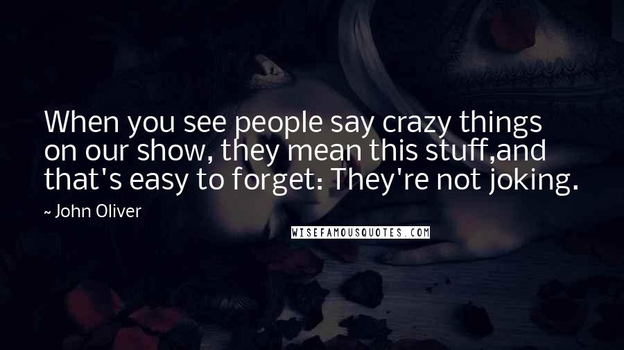 John Oliver Quotes: When you see people say crazy things on our show, they mean this stuff,and that's easy to forget: They're not joking.