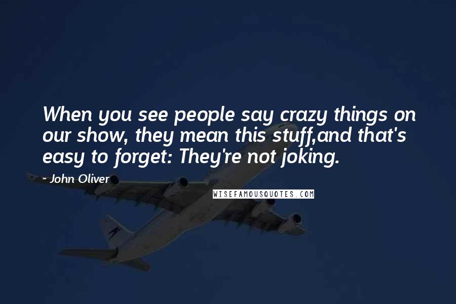 John Oliver Quotes: When you see people say crazy things on our show, they mean this stuff,and that's easy to forget: They're not joking.