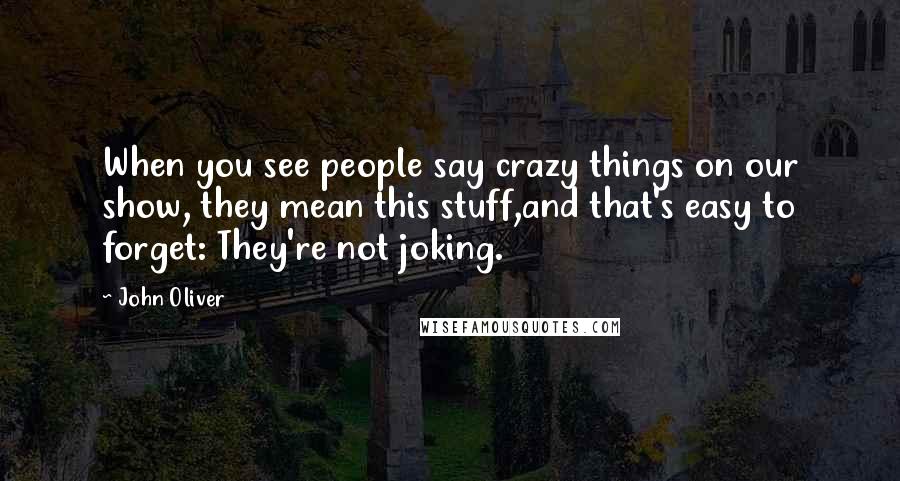 John Oliver Quotes: When you see people say crazy things on our show, they mean this stuff,and that's easy to forget: They're not joking.