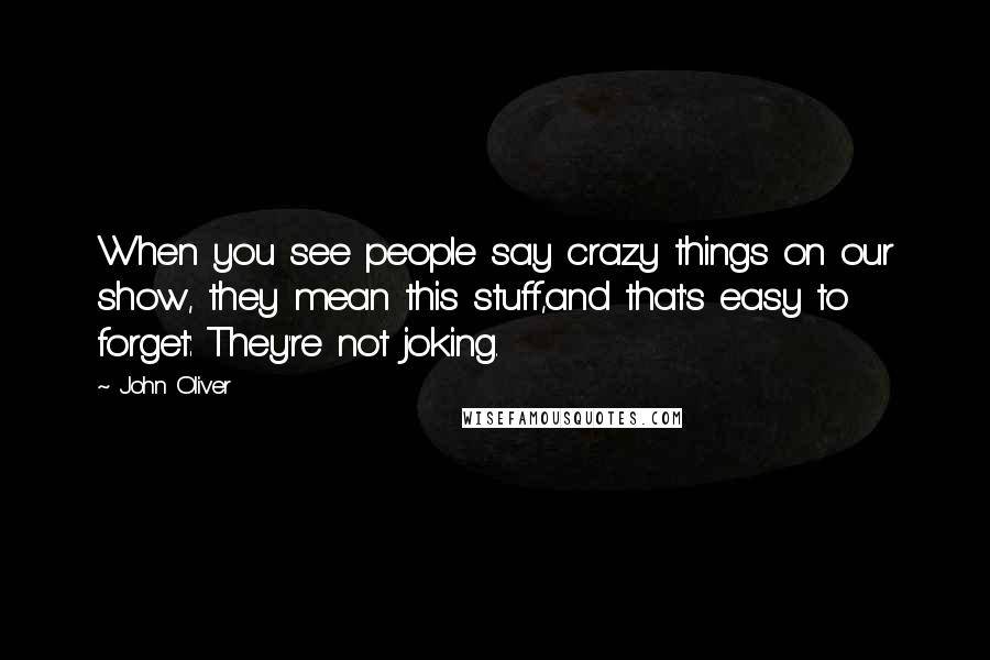 John Oliver Quotes: When you see people say crazy things on our show, they mean this stuff,and that's easy to forget: They're not joking.