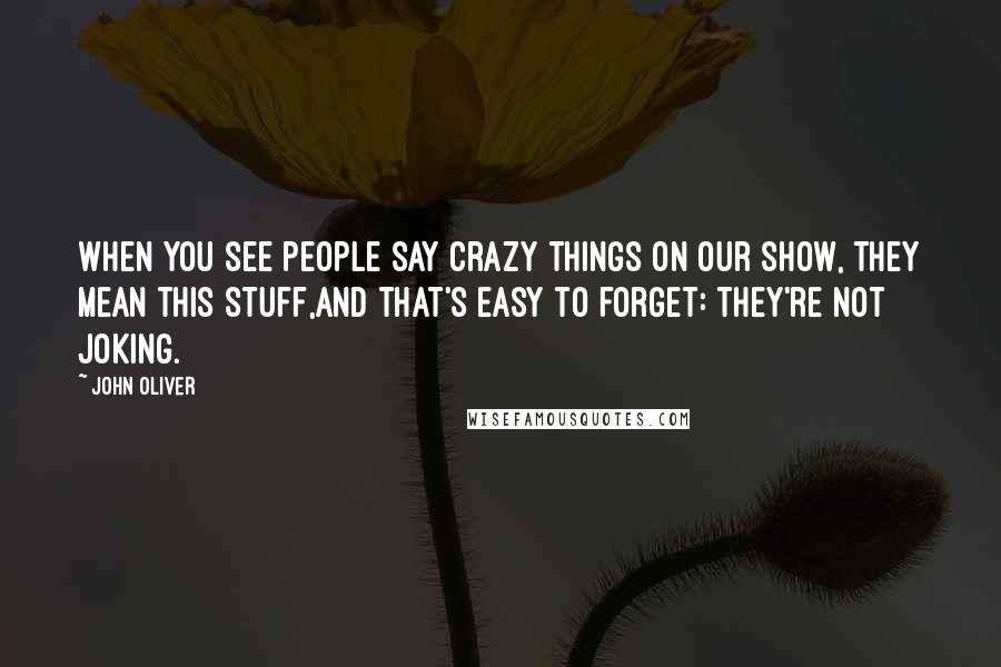 John Oliver Quotes: When you see people say crazy things on our show, they mean this stuff,and that's easy to forget: They're not joking.