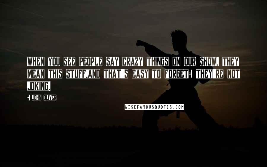 John Oliver Quotes: When you see people say crazy things on our show, they mean this stuff,and that's easy to forget: They're not joking.