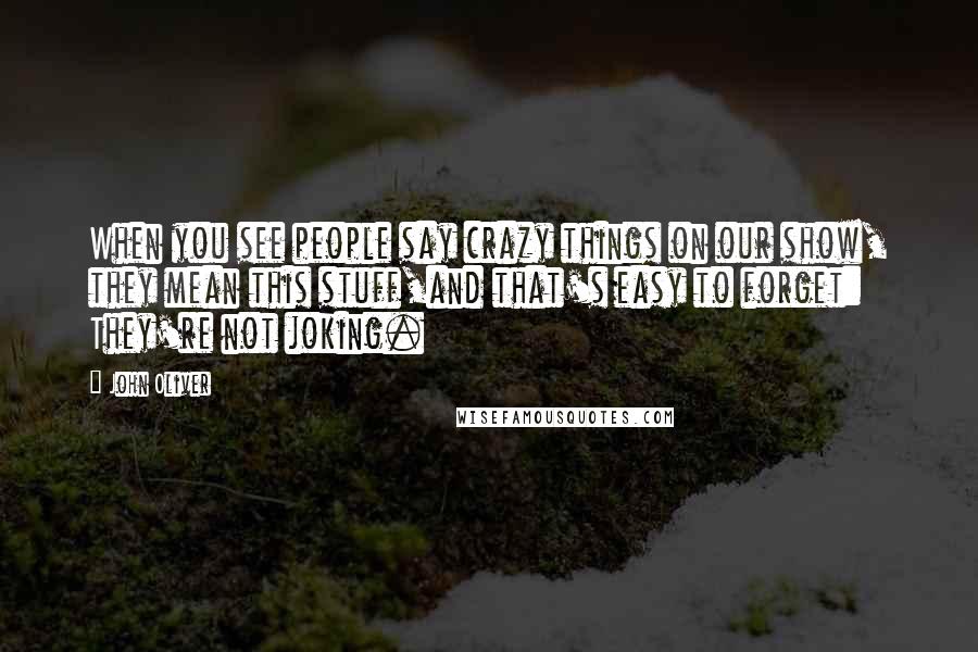 John Oliver Quotes: When you see people say crazy things on our show, they mean this stuff,and that's easy to forget: They're not joking.