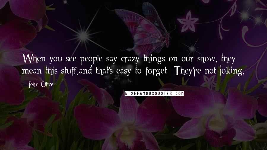 John Oliver Quotes: When you see people say crazy things on our show, they mean this stuff,and that's easy to forget: They're not joking.